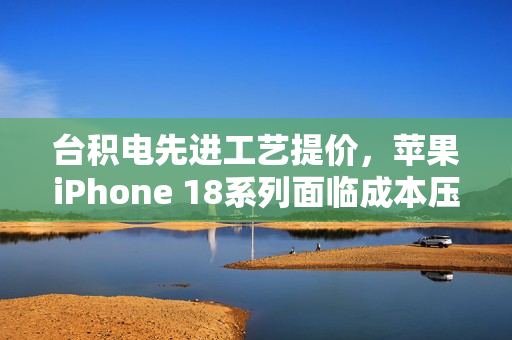 台积电先进工艺提价，苹果iPhone 18系列面临成本压力