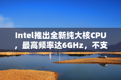 Intel推出全新纯大核CPU，最高频率达6GHz，不支持超频，持续引领技术革新之路