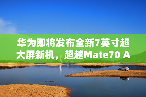 华为即将发布全新7英寸超大屏新机，超越Mate70 Air的期待