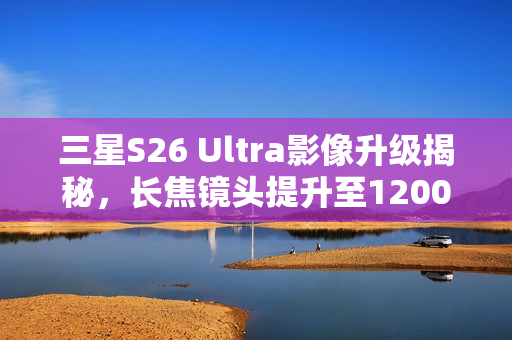 三星S26 Ultra影像升级揭秘，长焦镜头提升至1200万像素