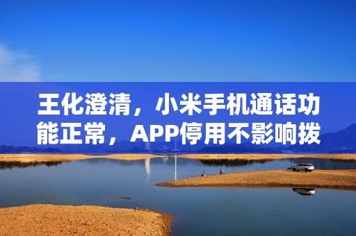 王化澄清，小米手机通话功能正常，APP停用不影响拨打电话