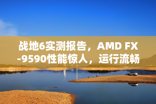 战地6实测报告，AMD FX-9590性能惊人，运行流畅如丝，时隔多年依旧强劲