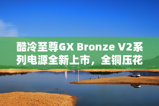 酷冷至尊GX Bronze V2系列电源全新上市，全铜压花扁线设计，价格仅需289元起