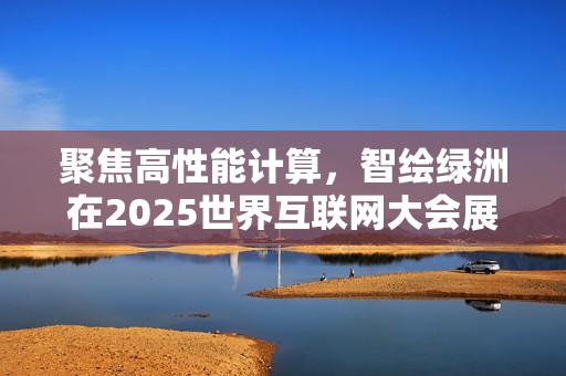聚焦高性能计算，智绘绿洲在2025世界互联网大会展示专业算力实践