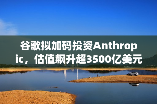 谷歌拟加码投资Anthropic，估值飙升超3500亿美元