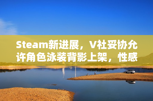 Steam新进展，V社妥协允许角色泳装背影上架，性感元素不再成障碍