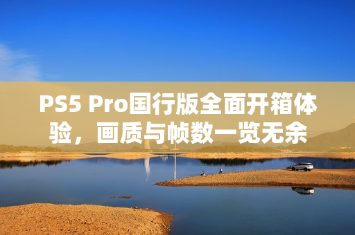 PS5 Pro国行版全面开箱体验，画质与帧数一览无余