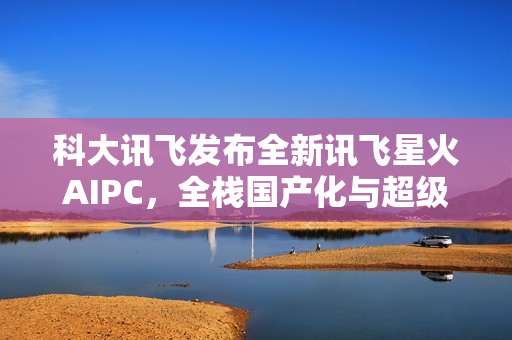 科大讯飞发布全新讯飞星火AIPC，全栈国产化与超级智能体集成方案