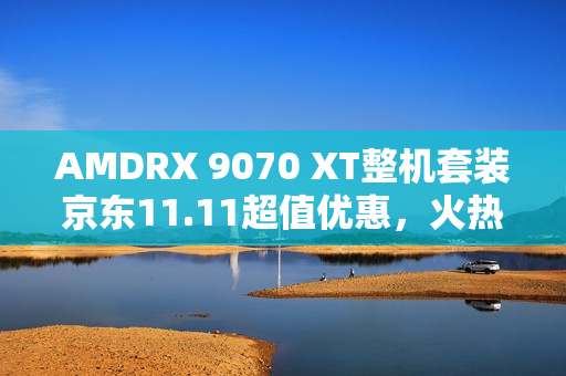 AMDRX 9070 XT整机套装京东11.11超值优惠，火热放价进行中！