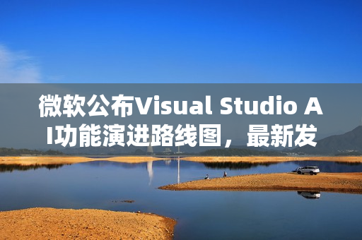 微软公布Visual Studio AI功能演进路线图,最新发展概览 微软公布Visual Studio AI功能演进路线图,最新发展概览