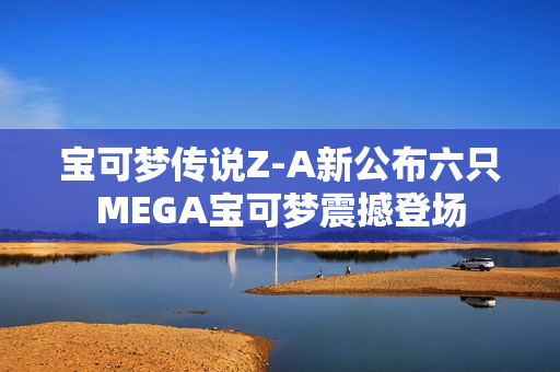 宝可梦传说Z-A新公布六只MEGA宝可梦震撼登场