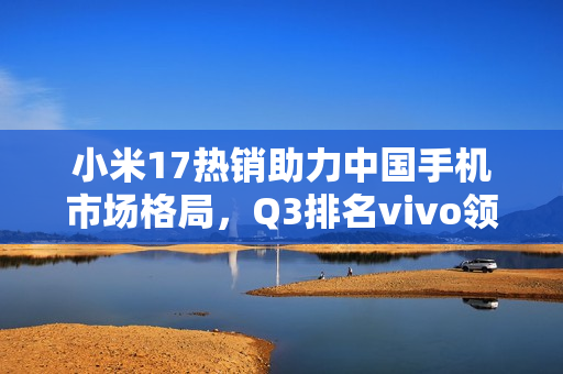 小米17热销助力中国手机市场格局，Q3排名vivo领先，华为小米紧随其后