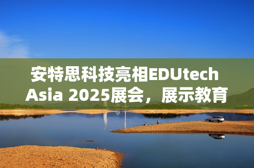 安特思科技亮相EDUtech Asia 2025展会，展示教育AI创新应用与智慧解决方案