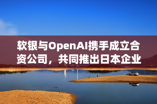 软银与OpenAI携手成立合资公司，共同推出日本企业AI解决方案