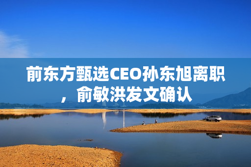 前东方甄选CEO孙东旭离职，俞敏洪发文确认