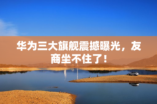 华为三大旗舰震撼曝光，友商坐不住了！