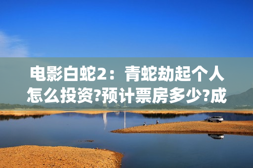电影白蛇2：青蛇劫起个人怎么投资?预计票房多少?成本多少?投资能回本吗?(电影白蛇2:青蛇劫起100字小青人物推荐)