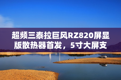 超频三泰拉巨风RZ820屏显版散热器首发，5寸大屏支持视频播放，仅售999元