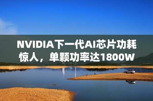 NVIDIA下一代AI芯片功耗惊人，单颗功率达1800W，豪华液冷系统投入达40万元