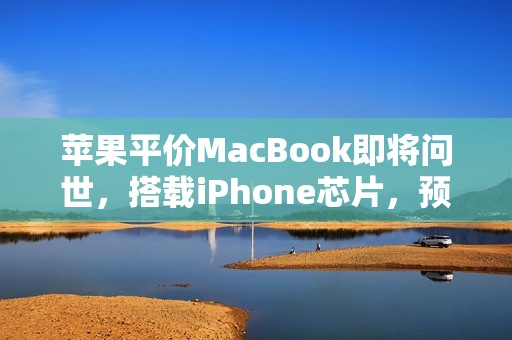 苹果平价MacBook即将问世，搭载iPhone芯片，预计不到千元价格标签揭晓！