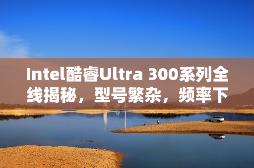 Intel酷睿Ultra 300系列全线揭秘，型号繁杂，频率下滑