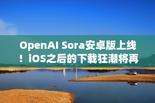 OpenAI Sora安卓版上线！iOS之后的下载狂潮将再创新高？