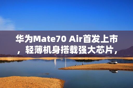 华为Mate70 Air首发上市，轻薄机身搭载强大芯片，仅售4199元起