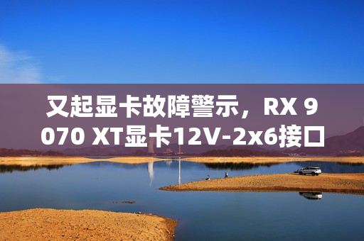又起显卡故障警示，RX 9070 XT显卡12V-2x6接口烧毁，用户还能安心使用吗？