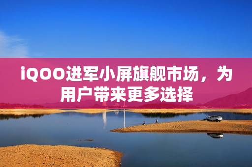 iQOO进军小屏旗舰市场，为用户带来更多选择