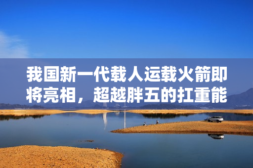 我国新一代载人运载火箭即将亮相，超越胖五的扛重能力