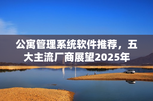 公寓管理系统软件推荐，五大主流厂商展望2025年
