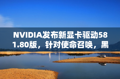 NVIDIA发布新显卡驱动581.80版，针对使命召唤，黑色行动 7等游戏优化支持