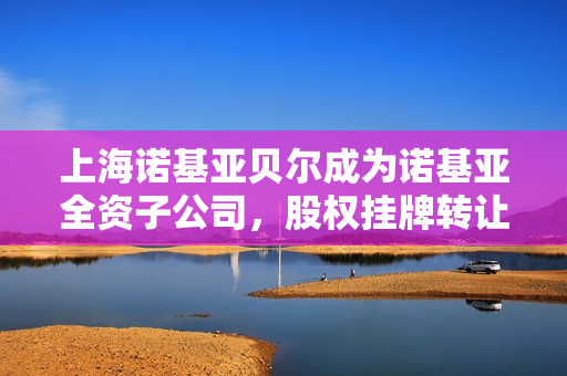 上海诺基亚贝尔成为诺基亚全资子公司，股权挂牌转让交易完成，涉及金额达41亿元