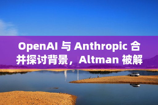 OpenAI 与 Anthropic 合并探讨背景，Altman 被解雇后续进展