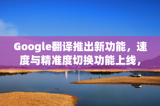 Google翻译推出新功能，速度与精准度切换功能上线，部分iPhone用户率先体验！