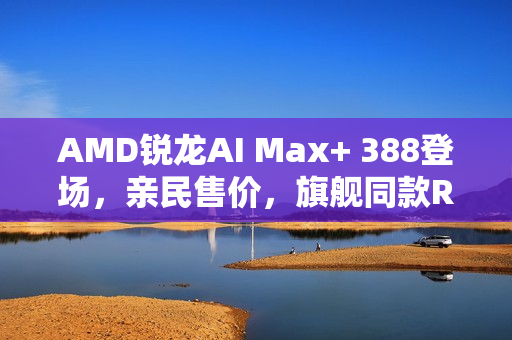 AMD锐龙AI Max+ 388登场，亲民售价，旗舰同款Radeon 8060S显卡亮相