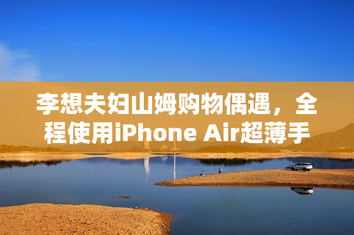 李想夫妇山姆购物偶遇，全程使用iPhone Air超薄手机亮相