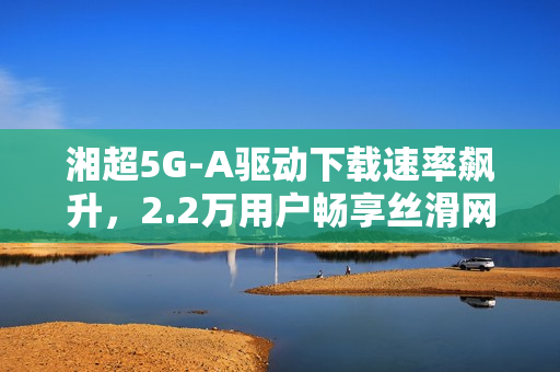 湘超5G-A驱动下载速率飙升，2.2万用户畅享丝滑网络体验