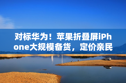 对标华为！苹果折叠屏iPhone大规模备货，定价亲民不超过16000元