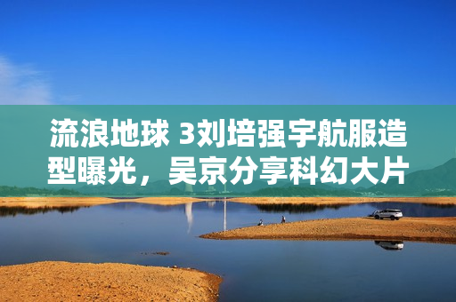 流浪地球 3刘培强宇航服造型曝光,吴京分享科幻大片新亮点 流浪地球 3刘培强宇航服造型曝光,吴京分享科幻大片新亮点