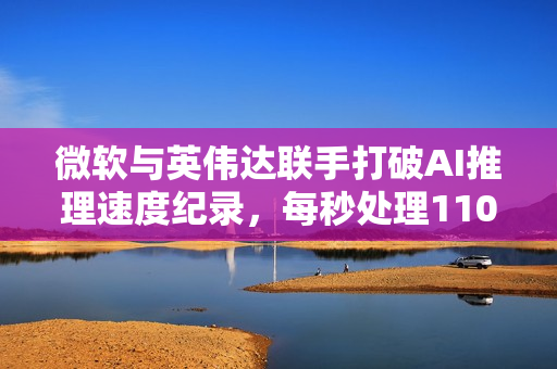 微软与英伟达联手打破AI推理速度纪录，每秒处理110万个Token
