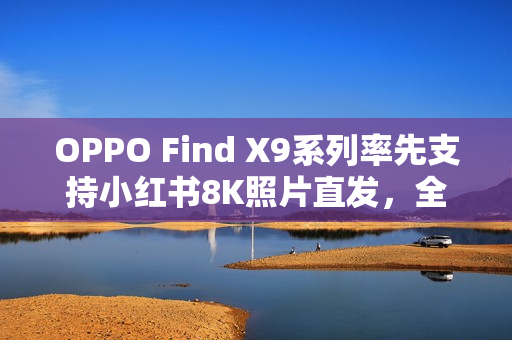 OPPO Find X9系列率先支持小红书8K照片直发，全焦段无惧，清晰捕捉每一刻