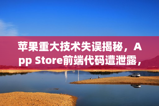 苹果重大技术失误揭秘，App Store前端代码遭泄露，源于关键设置失误