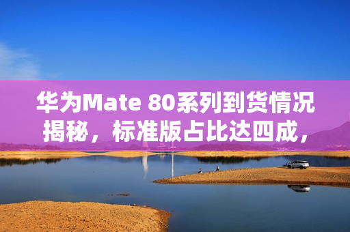 华为Mate 80系列到货情况揭秘，标准版占比达四成，价格亲民备受瞩目