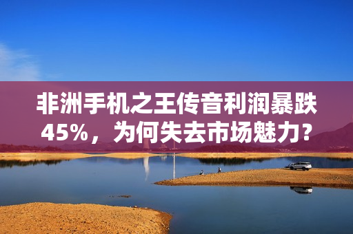 非洲手机之王传音利润暴跌45%，为何失去市场魅力？