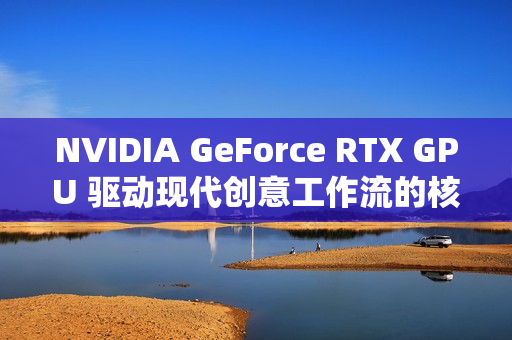 NVIDIA GeForce RTX GPU 驱动现代创意工作流的核心动力