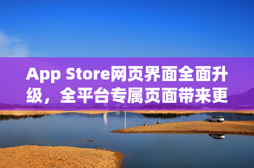 App Store网页界面全面升级，全平台专属页面带来更佳浏览体验