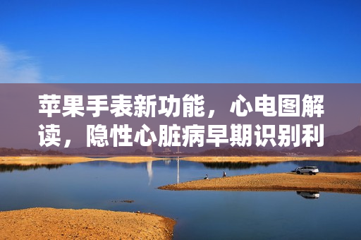 苹果手表新功能，心电图解读，隐性心脏病早期识别利器