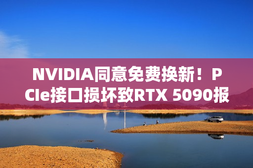 NVIDIA同意免费换新！PCIe接口损坏致RTX 5090报废危机