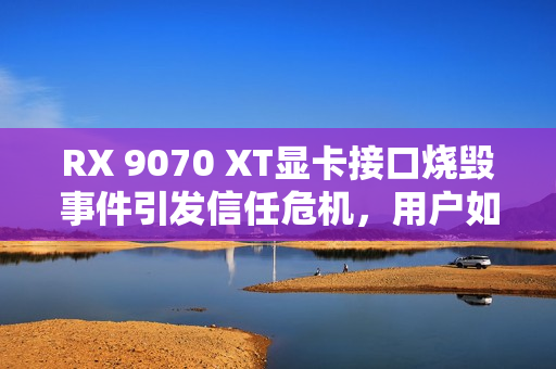 RX 9070 XT显卡接口烧毁事件引发信任危机，用户如何安心使用？
